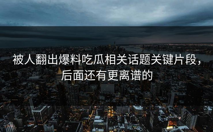 被人翻出爆料吃瓜相关话题关键片段,后面还有更离谱的 被人翻出爆料吃瓜相关话题关键片段,后面还有更离谱的