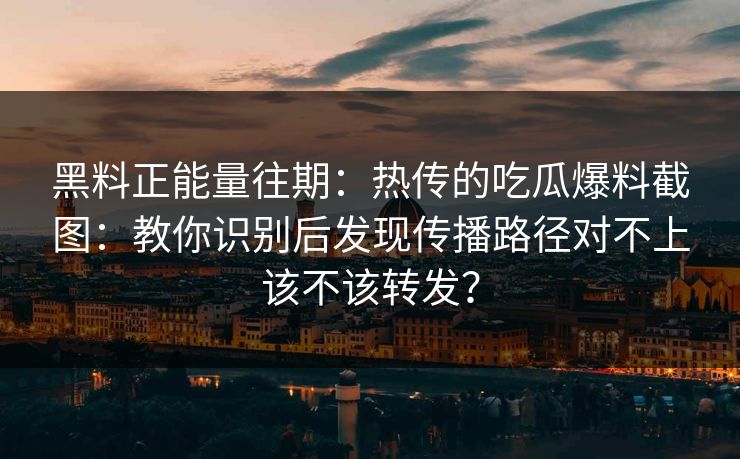黑料正能量往期：热传的吃瓜爆料截图：教你识别后发现传播路径对不上该不该转发？