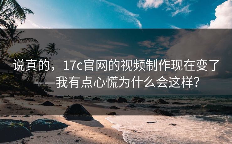 说真的，17c官网的视频制作现在变了——我有点心慌为什么会这样？