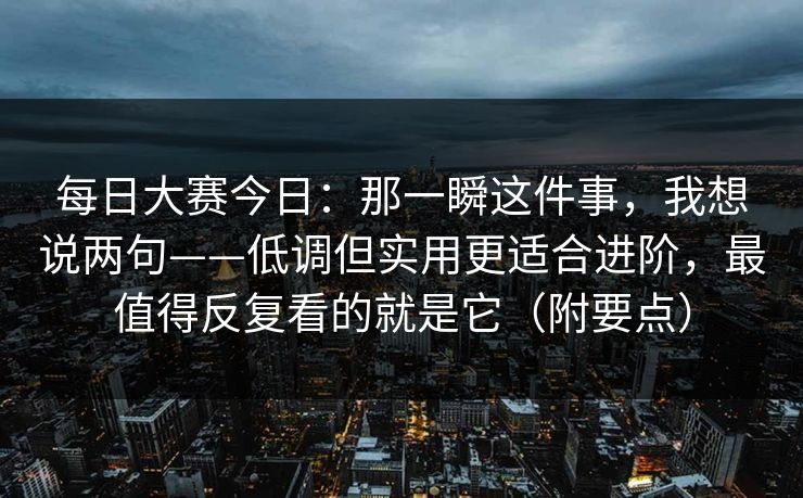 每日大赛今日:那一瞬这件事,我想说两句——低调但实用更适合进阶,最值得反复看的就是它(附要点) 每日大赛今日:那一瞬这件事,我想说两句——低调但实用更适合进阶,最值得反复看的就是它(附要点)