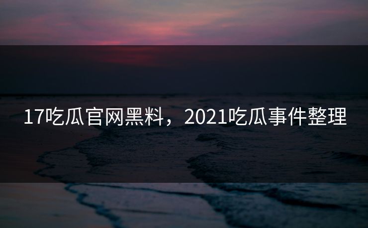 17吃瓜官网黑料，2021吃瓜事件整理