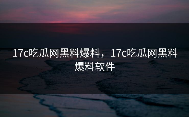 17c吃瓜网黑料爆料，17c吃瓜网黑料爆料软件