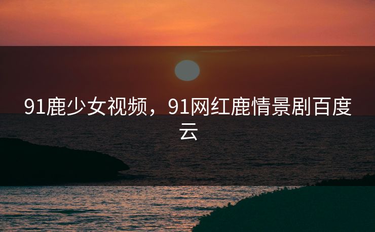 91鹿少女视频，91网红鹿情景剧百度云