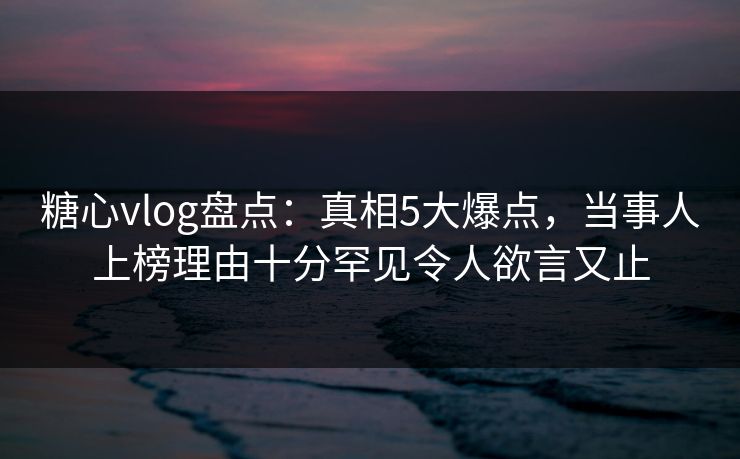 糖心vlog盘点：真相5大爆点，当事人上榜理由十分罕见令人欲言又止