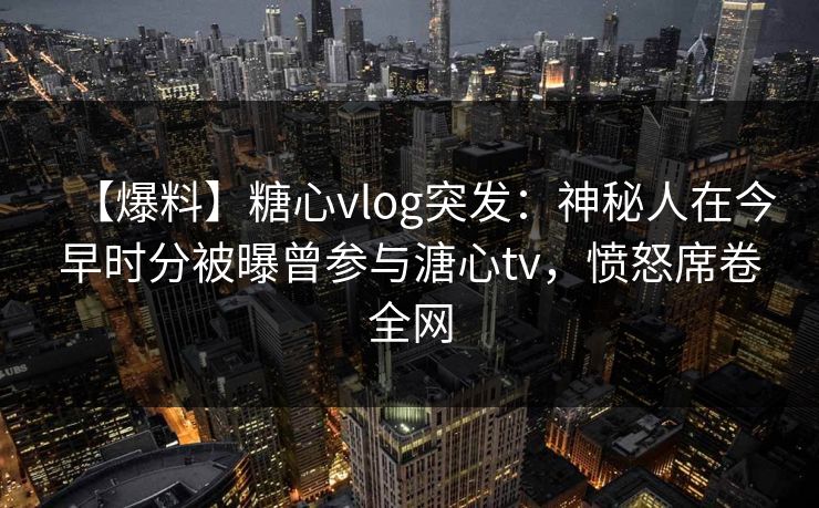 【爆料】糖心vlog突发：神秘人在今早时分被曝曾参与溏心tv，愤怒席卷全网