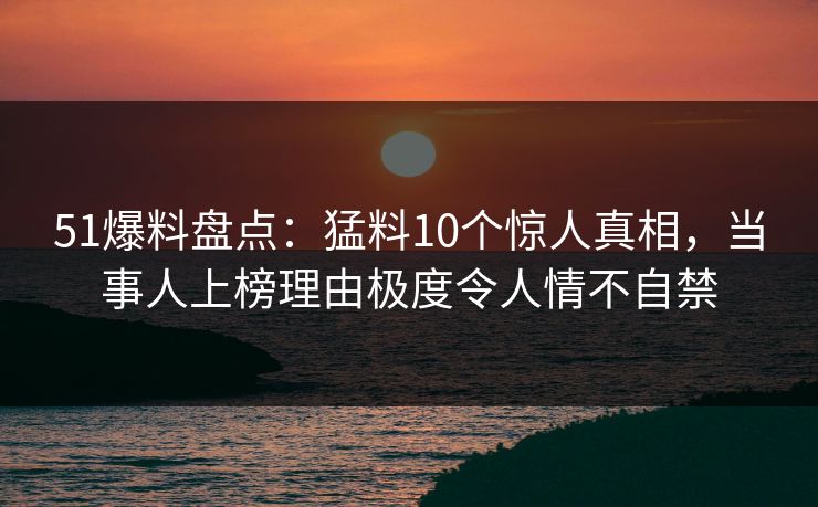 51爆料盘点:猛料10个惊人真相,当事人上榜理由极度令人情不自禁 51爆料盘点:猛料10个惊人真相,当事人上榜理由极度令人情不自禁