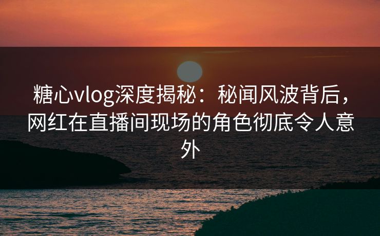 糖心vlog深度揭秘：秘闻风波背后，网红在直播间现场的角色彻底令人意外