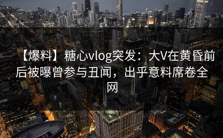 【爆料】糖心vlog突发：大V在黄昏前后被曝曾参与丑闻，出乎意料席卷全网