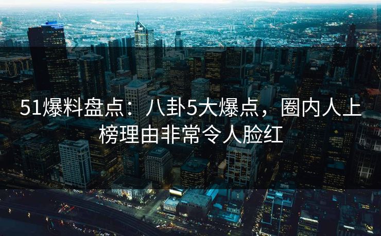 51爆料盘点:八卦5大爆点,圈内人上榜理由非常令人脸红 51爆料盘点:八卦5大爆点,圈内人上榜理由非常令人脸红