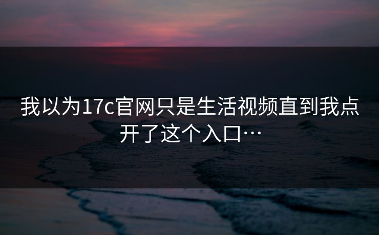 我以为17c官网只是生活视频直到我点开了这个入口…