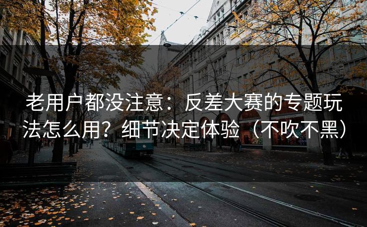 老用户都没注意：反差大赛的专题玩法怎么用？细节决定体验（不吹不黑）