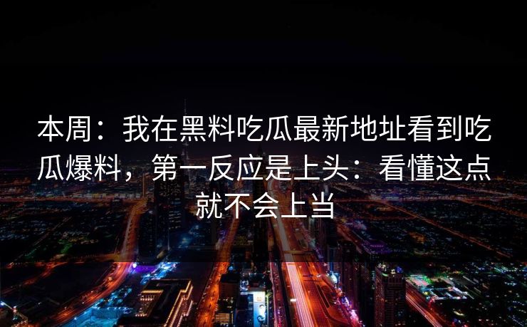 本周：我在黑料吃瓜最新地址看到吃瓜爆料，第一反应是上头：看懂这点就不会上当