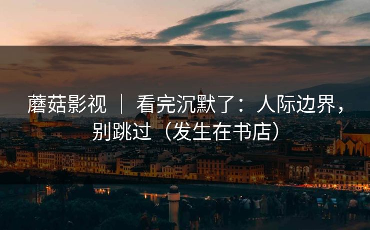 蘑菇影视 | 看完沉默了:人际边界,别跳过(发生在书店) 蘑菇影视 | 看完沉默了:人际边界,别跳过(发生在书店)