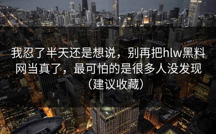 我忍了半天还是想说,别再把hlw黑料网当真了,最可怕的是很多人没发现(建议收藏) 我忍了半天还是想说,别再把hlw黑料网当真了,最可怕的是很多人没发现(建议收藏)