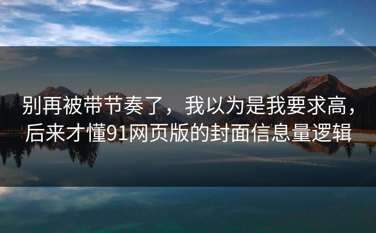 别再被带节奏了,我以为是我要求高,后来才懂91网页版的封面信息量逻辑 别再被带节奏了,我以为是我要求高,后来才懂91网页版的封面信息量逻辑