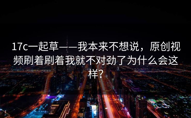 17c一起草——我本来不想说,原创视频刷着刷着我就不对劲了为什么会这样? 17c一起草——我本来不想说,原创视频刷着刷着我就不对劲了为什么会这样?