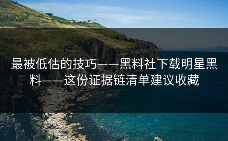 最被低估的技巧——黑料社下载明星黑料——这份证据链清单建议收藏