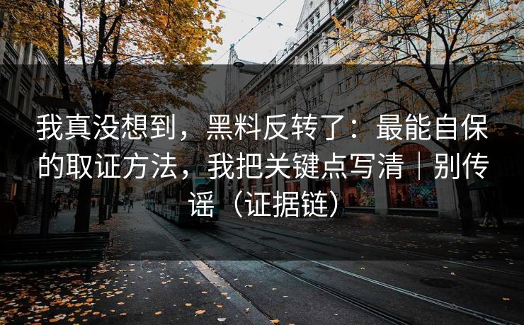 我真没想到，黑料反转了：最能自保的取证方法，我把关键点写清｜别传谣（证据链）