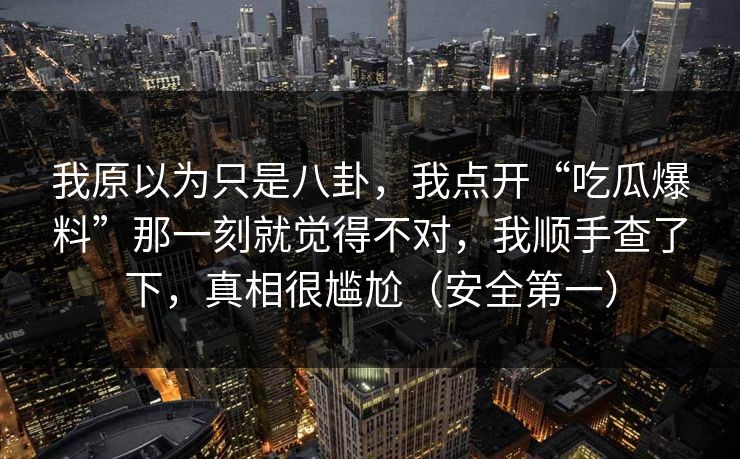我原以为只是八卦，我点开“吃瓜爆料”那一刻就觉得不对，我顺手查了下，真相很尴尬（安全第一）