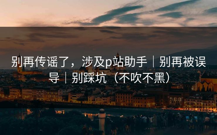 别再传谣了，涉及p站助手｜别再被误导｜别踩坑（不吹不黑）