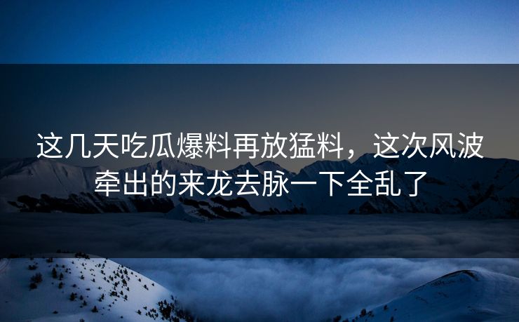 这几天吃瓜爆料再放猛料,这次风波牵出的来龙去脉一下全乱了 这几天吃瓜爆料再放猛料,这次风波牵出的来龙去脉一下全乱了
