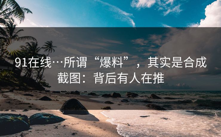 91在线…所谓“爆料”，其实是合成截图：背后有人在推