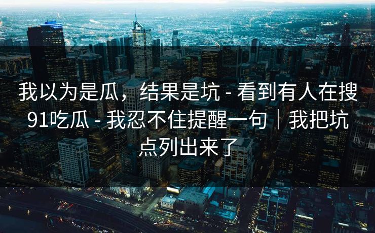 我以为是瓜，结果是坑 - 看到有人在搜91吃瓜 - 我忍不住提醒一句｜我把坑点列出来了