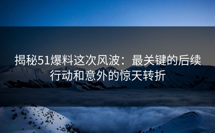 揭秘51爆料这次风波：最关键的后续行动和意外的惊天转折