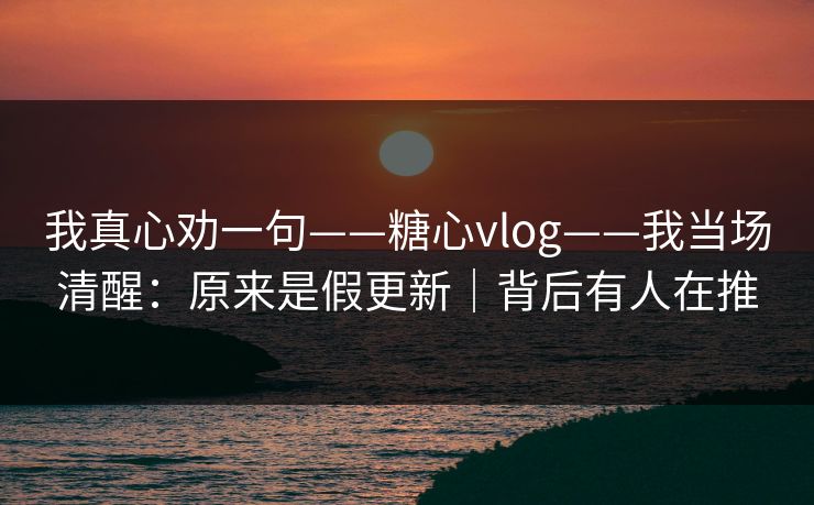 我真心劝一句——糖心vlog——我当场清醒：原来是假更新｜背后有人在推