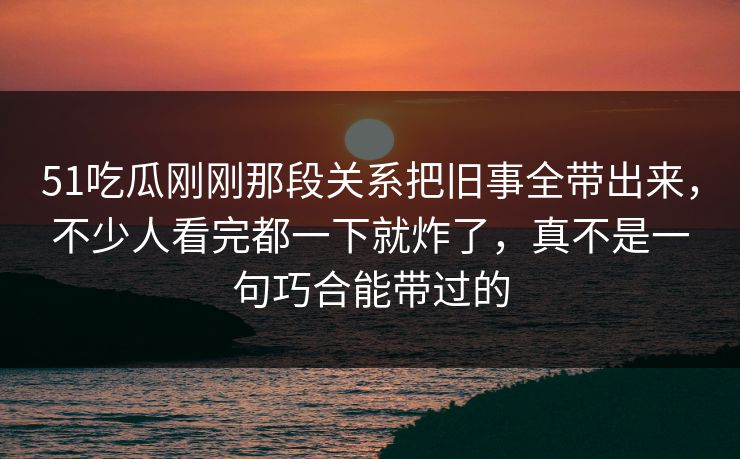 51吃瓜刚刚那段关系把旧事全带出来，不少人看完都一下就炸了，真不是一句巧合能带过的