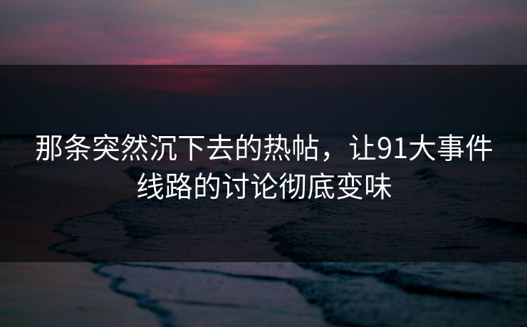 那条突然沉下去的热帖，让91大事件线路的讨论彻底变味