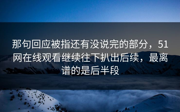 那句回应被指还有没说完的部分,51网在线观看继续往下扒出后续,最离谱的是后半段 那句回应被指还有没说完的部分,51网在线观看继续往下扒出后续,最离谱的是后半段