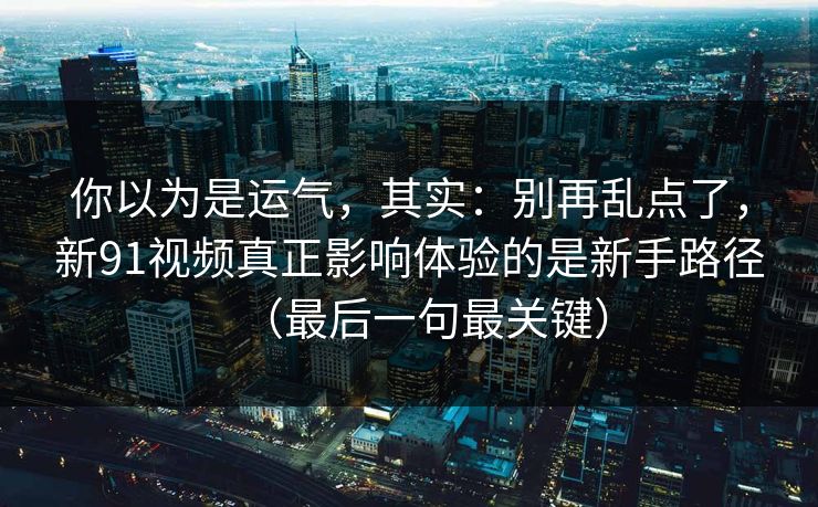 你以为是运气，其实：别再乱点了，新91视频真正影响体验的是新手路径（最后一句最关键）